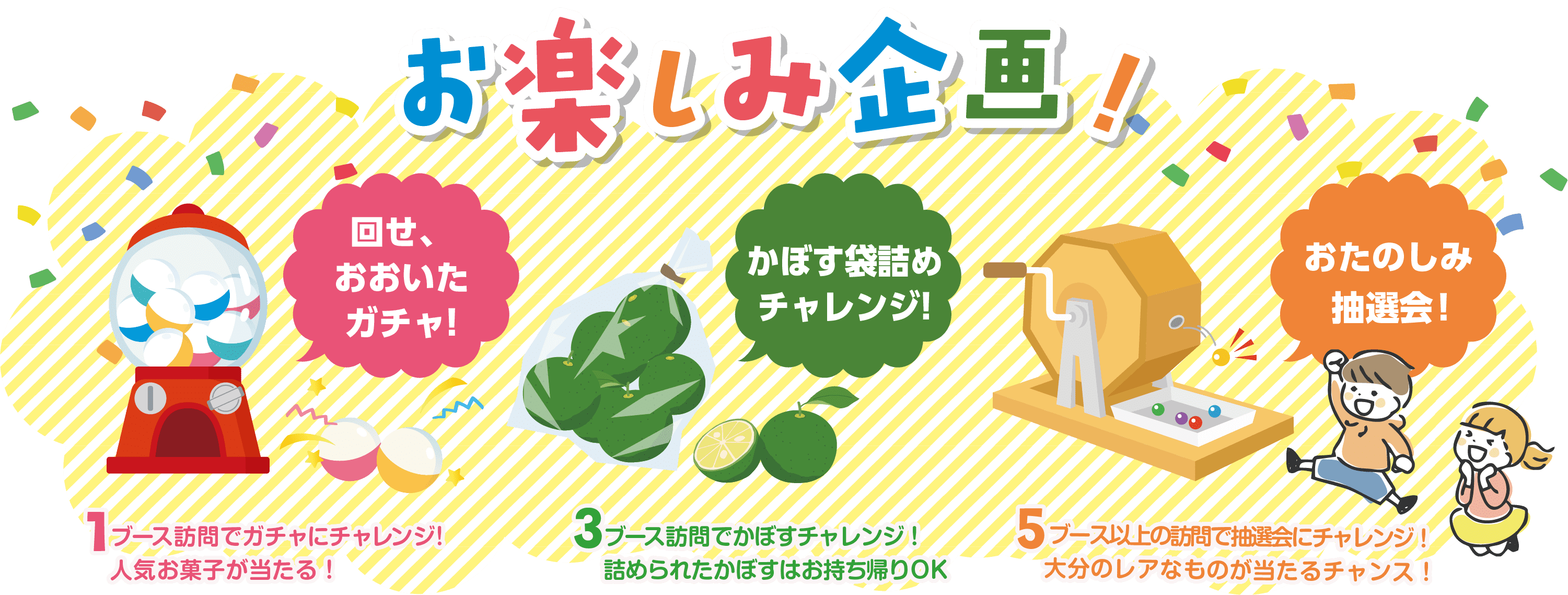 お楽しみ企画！ 回せ、おおいたガチャ！ 1ブース訪問でガチャにチャレンジ！人気お菓子が当たる！ かぼす袋詰めチャレンジ！ 3ブース訪問でかぼすチャレンジ！詰められたかぼすはお持ち帰りOK おたのしみ抽選会！ 5ブース以上の訪問で抽選会にチャレンジ！大分のレアなものが当たるチャンス！